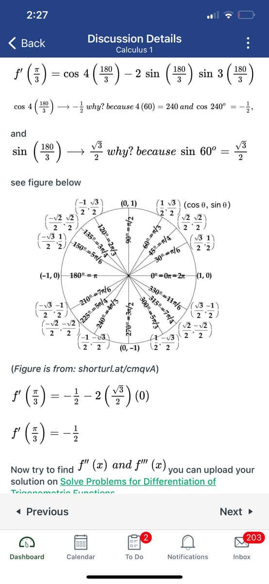 2:27
Discussion Details
< Вack
Calculus 1
180
180
180
= cos 4 ( 00) – 2 sin
sin 3
3
3
()
180
cos 4
- why? because 4 (60) = 240 and cos 240° =
and
sin (10)
W why? because sin 60°
3
2
see figure below
2 2
2
-1 V3
(0, 1)
(1 v3 ) (cos 0, sin 0)
2 2
/2 /2
2'2
V3 1
2 '2
2 '2
(-13 1)
2 2.
150° =5n/6
300-n6
(-1, 0) 180° =R
(1, 0)
330° =11n/6
0°=On=2n
V3 -1
210° =7n/6
V3 -1
2 '2
2 2
(-12
225으%35m/4-
V2
V2 - V2
2'2
2
2
-1 -3
V3
2 )
(0, -1)
(2' 2
(Figure is from: shorturl.at/cmqvA)
r (금) 3%3 -2 () (0)
r (중) 33
2
Now try to find f" (x) and f" (x).
solution on Solve Problems for Differentiation of
you can upload your
Trionomatric Eunotions
( Previous
Next
203
Dashboard
Calendar
To Do
Notifications
Inbox
...
120으%=2짜/3
135º =3n/4
3150 =7n/4
300º =5x/3
270º =3n/2
