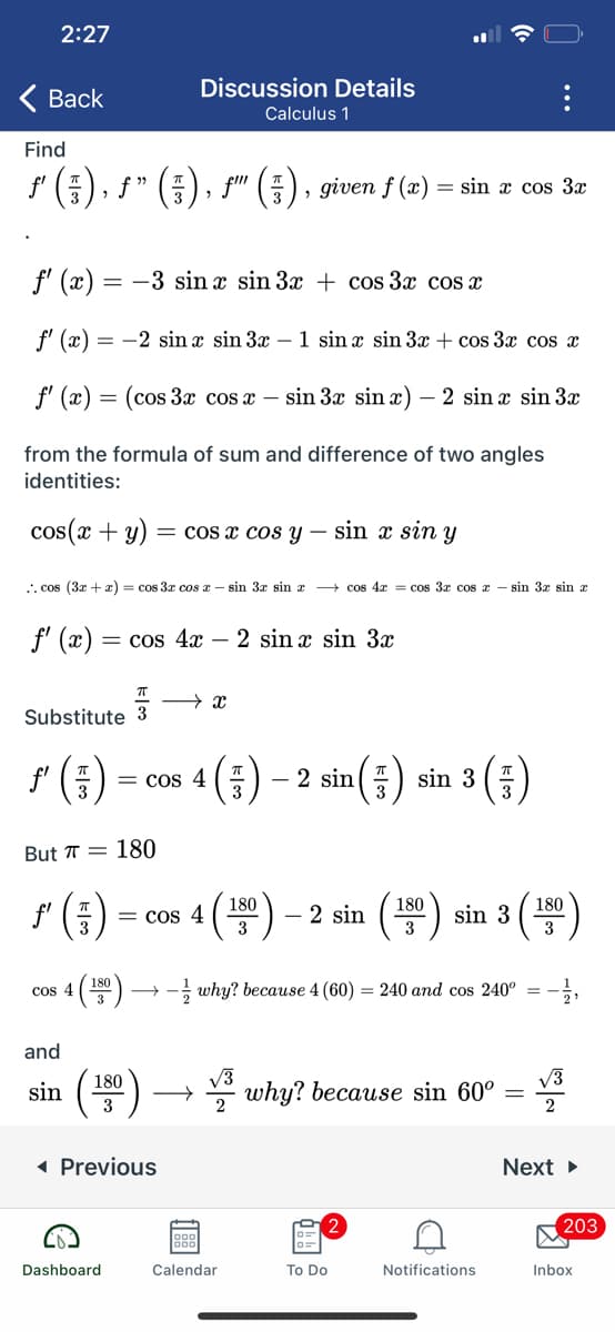 2:27
Discussion Details
( Back
Calculus 1
Find
f' (E), f" (), s" (), given f (æ) = sin æ cos 3a
f' (x) = -3 sin x sin 3x + cos 3x cos x
f' (æ)
= -2 sin x sin 3x – 1 sin x sin 3x + cos 3x cos x
f' (x) = (cos 3x cos x – sin 3x sin x) – 2 sin x sin 3x
from the formula of sum and difference of two angles
identities:
cos(x + y)
= cos x cos y
sin x sin y
. cos (3x + x) = cos 3x cos z - sin 3x sin x + cos 4x = cos 3x cos z - sin 3x sin z
f' (x) :
= cos 4x – 2 sin x sin 3x
Substitute 3
* (;)
4(품)
- 2 sin(#) sin 3 ()
= cos 4
But T = 180
()
180
180
180
= cos 4
3
- 2 sin
sin 3
3
4 (50) → - why? because 4 (60) = 240 and cos 240° =
and
V3
V3
* why? because sin 60°
180
sin
3
2
1 Previous
Next
203
Dashboard
Calendar
To Do
Notifications
Inbox
..
