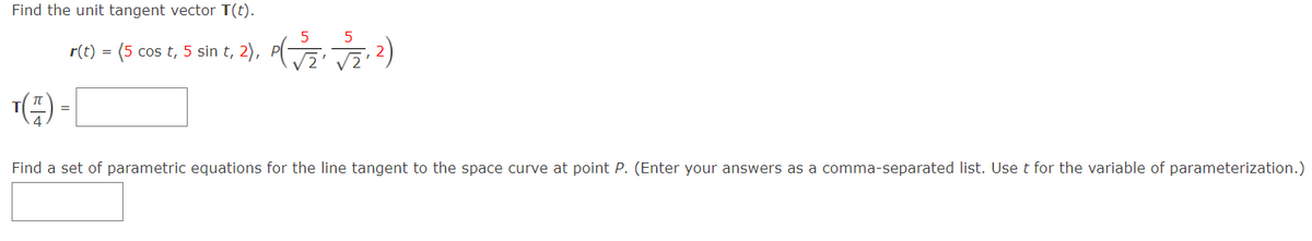 Find the unit tangent vector T(t).
r(t) = (5 cos t, 5 sin t, 2), P(G5,2)
() -|
Find a set of parametric equations for the line tangent to the space curve at point P. (Enter your answers as a comma-separated list. Use t for the variable of parameterization.)
