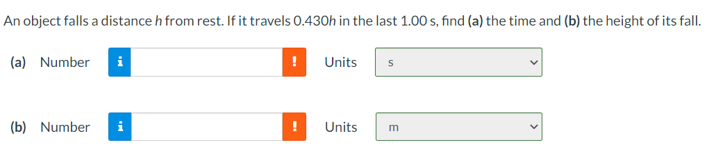 An object falls a distance h from rest. If it travels 0.430h in the last 1.00 s, find (a) the time and (b) the height of its fall.
(a) Number
Units
(b) Number
i
!
Units
