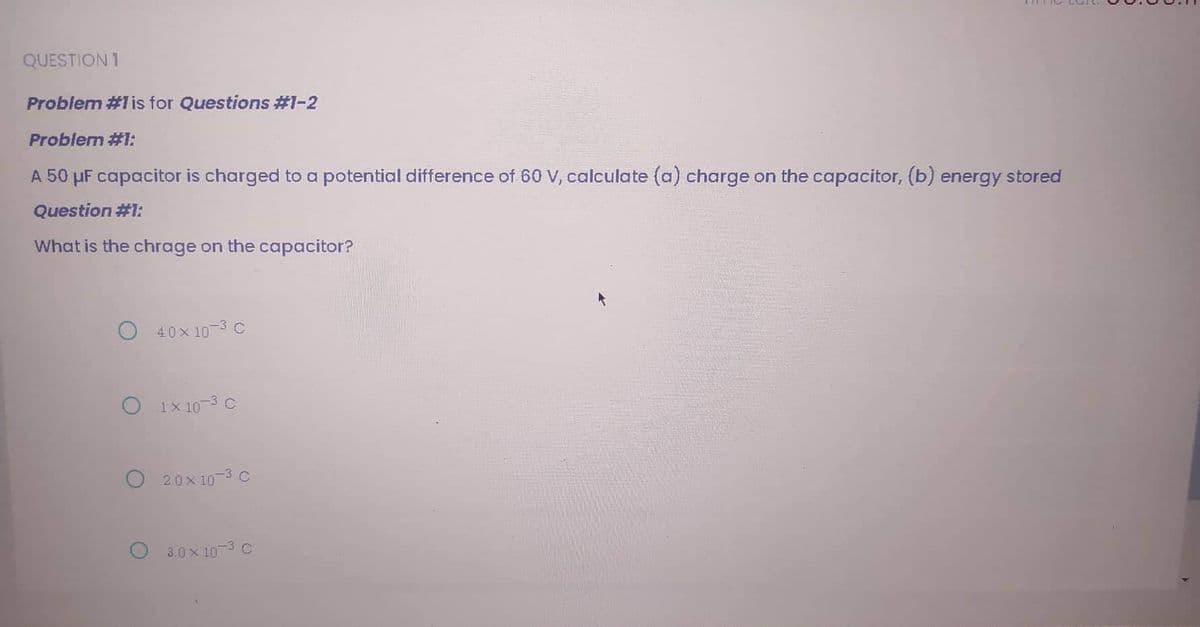QUESTION 1
Problem #1 is for Questions #1-2
Problem #1:
A 50 μF capacitor is charged to a potential difference of 60 V, calculate (a) charge on the capacitor, (b) energy stored
Question #1:
What is the chrage on the capacitor?
O 40x10-³ C
O1x10-³ C
O20x10-³ C
O 30x10-³ C
