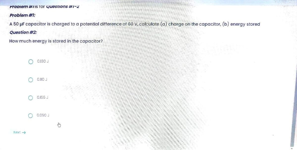 Problem #Is Tor Questions #1-2
Problem #1:
A 50 μF capacitor is charged to a potential difference of 60 V, calculate (a) charge on the capacitor, (b) energy stored
Question #2:
How much energy is stored in the capacitor?
0130 J
0.110 J
0.155 J
0.090 J
Next →