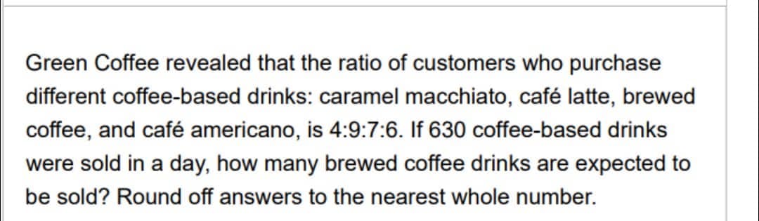 Green Coffee revealed that the ratio of customers who purchase
different coffee-based drinks: caramel macchiato, café latte, brewed
coffee, and café americano, is 4:9:7:6. If 630 coffee-based drinks
were sold in a day, how many brewed coffee drinks are expected to
be sold? Round off answers to the nearest whole number.