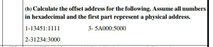 (b) Calculate the offset address for the following. Assume all numbers
in hexadecimal and the first part represent a physical address.
1-13451:1111
3- 5A000:5000
2-31234:3000
