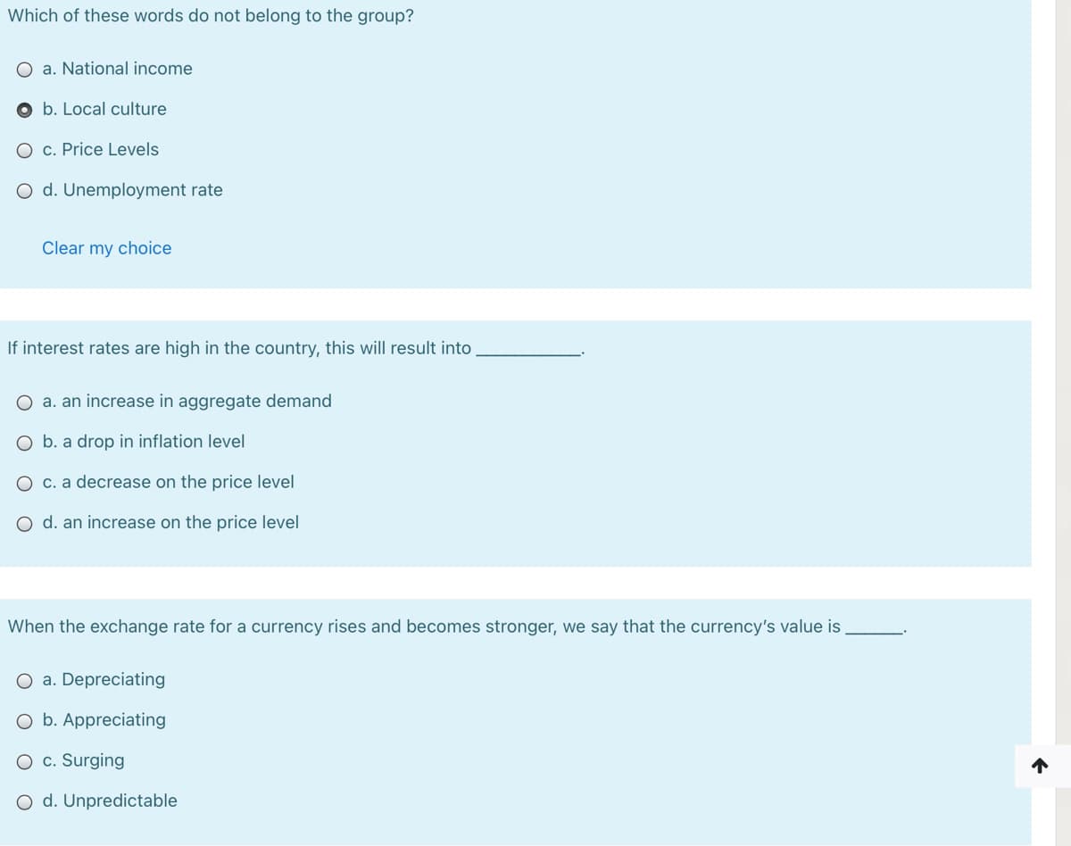 Which of these words do not belong to the group?
O a. National income
O b. Local culture
O c. Price Levels
O d. Unemployment rate
Clear my choice
If interest rates are high in the country, this will result into
O a. an increase in aggregate demand
O b. a drop in inflation level
O c. a decrease on the price level
O d. an increase on the price level
When the exchange rate for a currency rises and becomes stronger, we say that the currency's value is
O a. Depreciating
O b. Appreciating
O c. Surging
O d. Unpredictable
