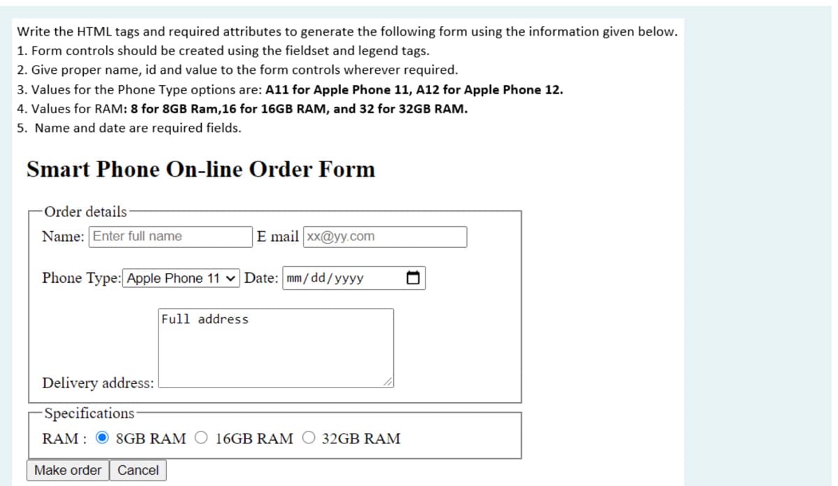 Write the HTML tags and required attributes to generate the following form using the information given below.
1. Form controls should be created using the fieldset and legend tags.
2. Give proper name, id and value to the form controls wherever required.
3. Values for the Phone Type options are: A11 for Apple Phone 11, A12 for Apple Phone 12.
4. Values for RAM: 8 for 8GB Ram,16 for 16GB RAM, and 32 for 32GB RAM.
5. Name and date are required fields.
Smart Phone On-line Order Form
Order details
Name: Enter full name
E mail xx@yy.com
Phone Type: Apple Phone 11 v Date: mm/dd/yyyy
Full address
Delivery address:
-Specifications
RAM :
8GB RAM O 16GB RAM O 32GB RAM
Make order Cancel
