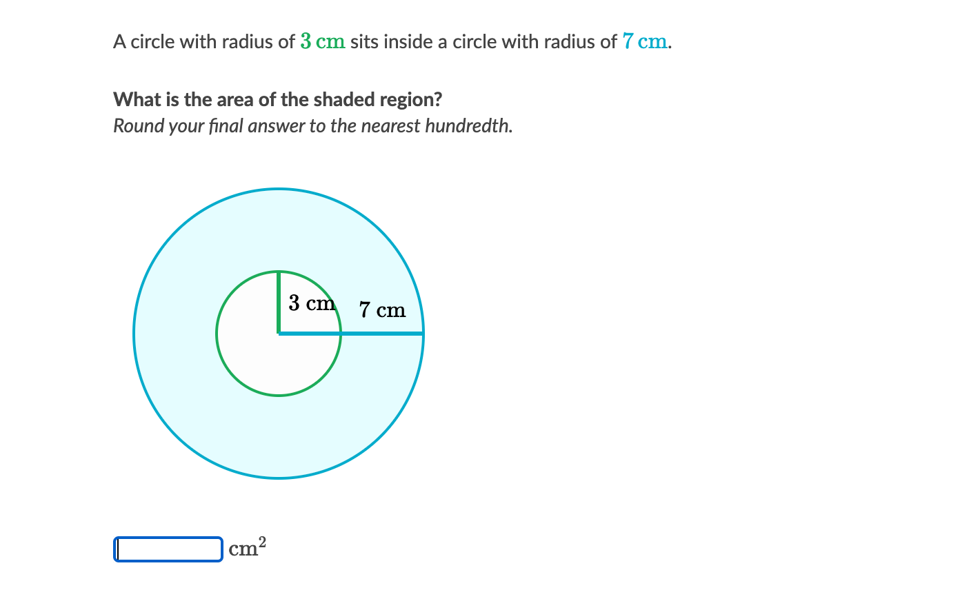 A circle with radius of 3 cm sits inside a circle with radius of 7 cm.
What is the area of the shaded region?
Round your final answer to the nearest hundredth.
3 cm 7 cm
