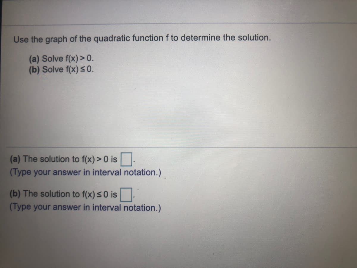 Use the graph of the quadratic function f to determine the solution.
(a) Solve f(x) > 0.
(b) Solve f(x) s0.
(a) The solution to f(x) > 0 is
(Type your answer in interval notation.)
(b) The solution to f(x) s0 is
(Type your answer in interval notation.)
