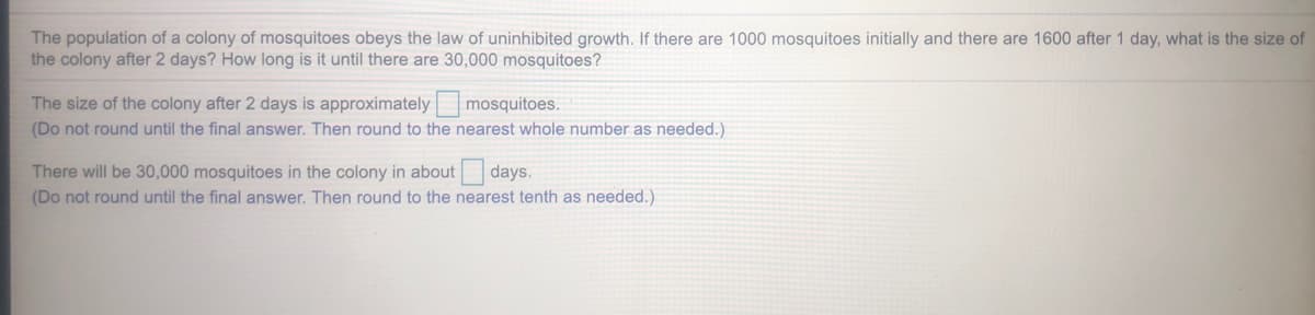 The population of a colony of mosquitoes obeys the law of uninhibited growth. If there are 1000 mosquitoes initially and there are 1600 after 1 day, what is the size of
the colony after 2 days? How long is it until there are 30,000 mosquitoes?
The size of the colony after 2 days is approximately mosquitoes.
(Do not round until the final answer. Then round to the nearest whole number as needed.)
There will be 30,000 mosquitoes in the colony in about days.
(Do not round until the final answer. Then round to the nearest tenth as needed.)
