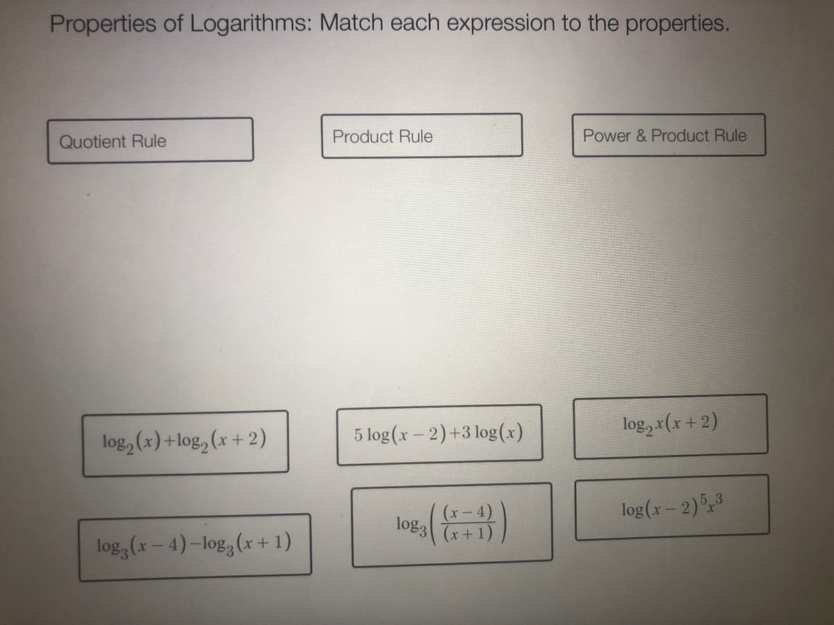 Properties of Logarithms: Match each expression to the properties.
Quotient Rule
Product Rule
Power & Product Rule
5 log (x - 2)+3 log(x)
log, x(x +2)
log, (x)+log, (x + 2)
log(x – 2)3
(x – 4)
log3 x+1)
log, (x- 4)-log, (x +1)
