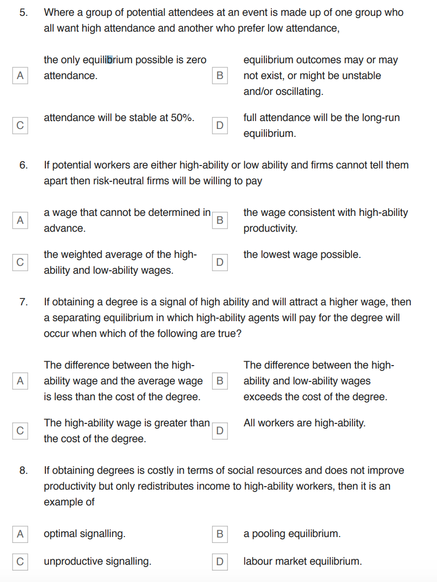 5.
A
C
A
C
A
C
Where a group of potential attendees at an event is made up of one group who
all want high attendance and another who prefer low attendance,
the only equilibrium possible is zero
attendance.
6.
If potential workers are either high-ability or low ability and firms cannot tell them
apart then risk-neutral firms will be willing to pay
A
attendance will be stable at 50%.
C
the weighted average of the high-
ability and low-ability wages.
a wage that cannot be determined in
advance.
B
B
The difference between the high-
ability wage and the average wage
is less than the cost of the degree.
D
7.
If obtaining a degree is a signal of high ability and will attract a higher wage, then
a separating equilibrium in which high-ability agents will pay for the degree will
occur when which of the following are true?
optimal signalling.
D
unproductive signalling.
The high-ability wage is greater than
the cost of the degree.
D
B
equilibrium outcomes may or may
not exist, or might be unstable
and/or oscillating.
full attendance will be the long-run
equilibrium.
8.
If obtaining degrees is costly in terms of social resources and does not improve
productivity but only redistributes income to high-ability workers, then it is an
example of
B
the wage consistent with high-ability
productivity.
the lowest wage possible.
The difference between the high-
ability and low-ability wages
exceeds the cost of the degree.
All workers are high-ability.
a pooling equilibrium.
D labour market equilibrium.