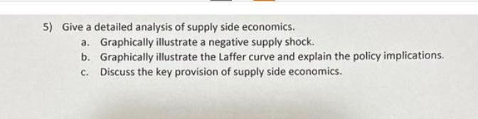 5) Give a detailed analysis of supply side economics.
a. Graphically illustrate a negative supply shock.
b. Graphically illustrate the Laffer curve and explain the policy implications.
Discuss the key provision of supply side economics.
C.