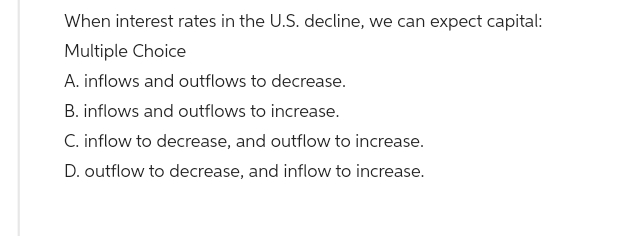 When interest rates in the U.S. decline, we can expect capital:
Multiple Choice
A. inflows and outflows to decrease.
B. inflows and outflows to increase.
C. inflow to decrease, and outflow to increase.
D. outflow to decrease, and inflow to increase.
