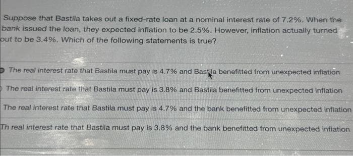 Suppose that Bastila takes out a fixed-rate loan at a nominal interest rate of 7.2%. When the
bank issued the loan, they expected inflation to be 2.5%. However, inflation actually turned
out to be 3.4%. Which of the following statements is true?
The real interest rate that Bastila must pay is 4.7% and Bastila benefitted from unexpected inflation
The real interest rate that Bastila must pay is 3.8% and Bastila benefitted from unexpected inflation
The real interest rate that Bastila must pay is 4.7% and the bank benefitted from unexpected inflation
Th real interest rate that Bastila must pay is 3.8% and the bank benefitted from unexpected inflation