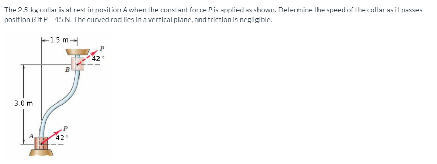 The 2.5-kg collar is at rest in position A when the constant force Pis applied as shown. Determine the speed of the collar as it passes
position B if P = 45 N. The curved rod lies in a vertical plane, and friction is negligible.
F1.5 m
42°
B
3.0 m
42
