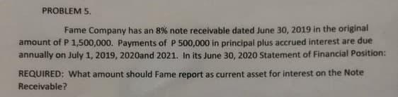 PROBLEM 5.
Fame Company has an 8% note receivable dated June 30, 2019 in the original
amount of P 1,500,000. Payments of P 500,000 in principal plus accrued interest are due
annually on July 1, 2019, 2020and 2021. lIn its June 30, 2020 Statement of Financial Position:
REQUIRED: What amount should Fame report as current asset for interest on the Note
Receivable?

