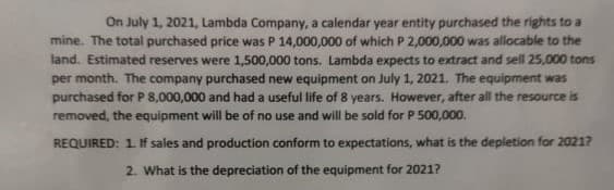 On July 1, 2021, Lambda Company, a calendar year entity purchased the rights to a
mine. The total purchased price was P 14,000,000 of which P 2,000,000 was allocable to the
land. Estimated reserves were 1,500,000 tons. Lambda expects to extract and sell 25,000 tons
per month. The company purchased new equipment on July 1, 2021. The equipment was
purchased for P 8,000,000 and had a useful life of 8 years. However, after all the resource is
removed, the equipment will be of no use and will be sold for P 500,000.
REQUIRED: 1. If sales and production conform to expectations, what is the depletion for 2021?
2. What is the depreciation of the equipment for 2021?
