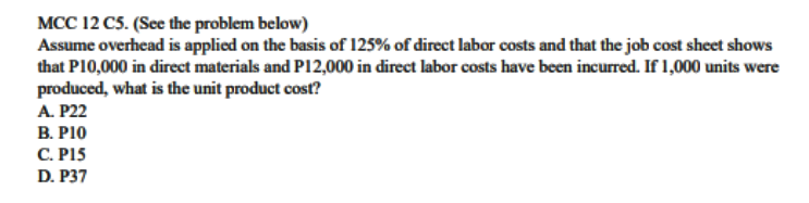 MCC 12 C5. (See the problem below)
Assume overhead is applied on the basis of 125% of direct labor costs and that the job cost sheet shows
that P10,000 in direct materials and P12,000 in direct labor costs have been incurred. If 1,000 units were
produced, what is the unit product cost?
A. P22
B. PI0
С. Р15
D. P37
