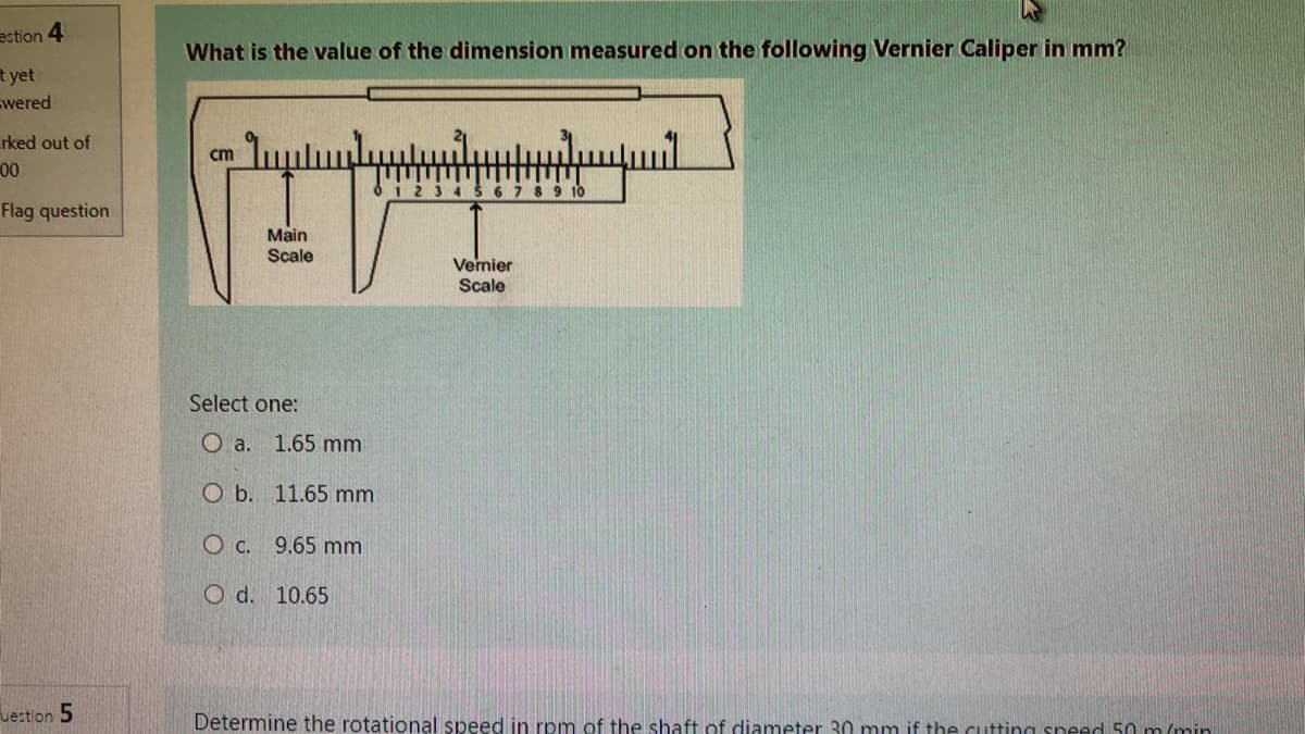 estion 4
What is the value of the dimension measured on the following Vernier Caliper in mm?
t yet
swered
rked out of
cm
00
3 4
6 7 89 10
Flag question
Main
Scale
Vernier
Scale
Select one:
O a. 1.65 mm
O b. 11.65 mm
O c. 9.65 mm
O d. 10.65
uestion 5
Determine the rotational speed in rpm of the shaft of diameter 30 mm if the cutting sneed 50 m (min
