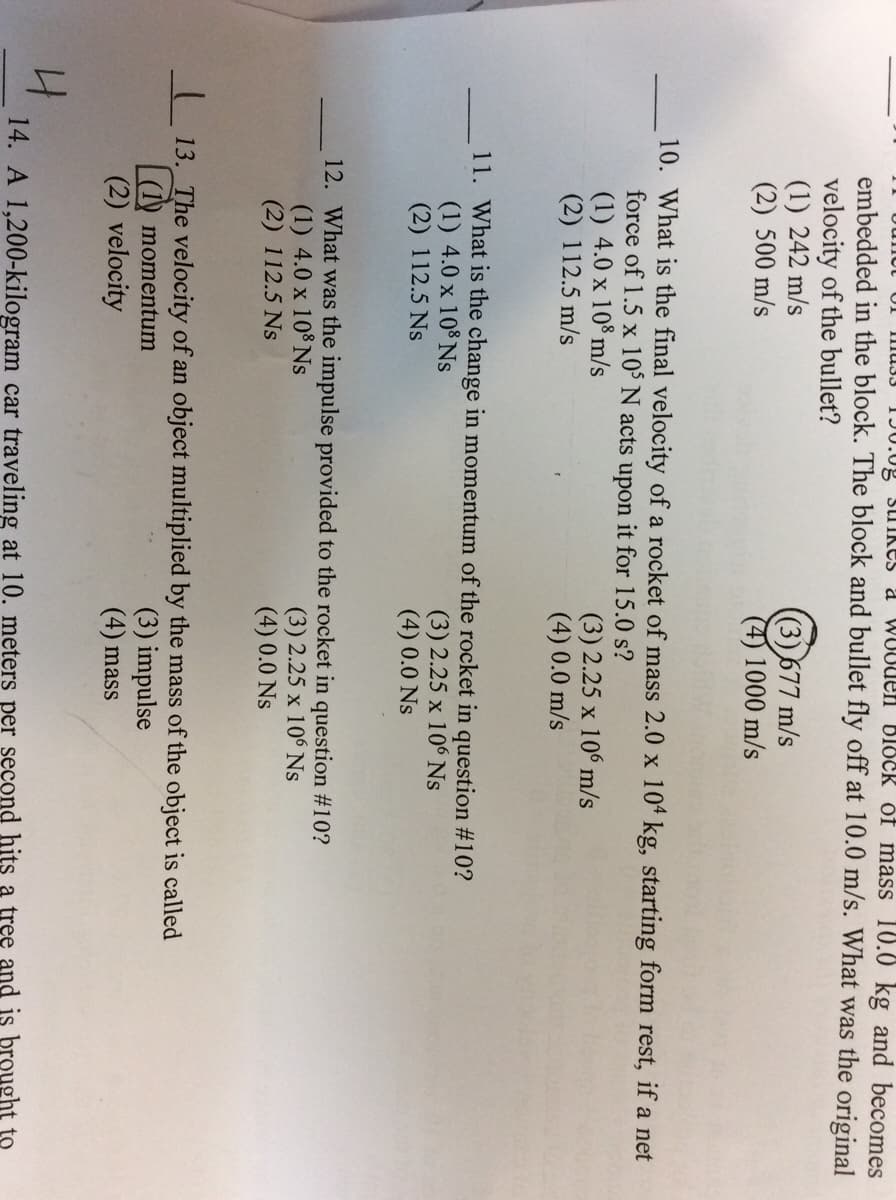 IImUJ3 TJU.0g slIkeS a WUOUen block óf mass 10.0 kg and becomes
embedded in the block. The block and bullet fly off at 10.0 m/s. What was the original
velocity of the bullet?
(1) 242 m/s
(2) 500 m/s
((3)677 m/s
(4) 1000 m/s
10. What is the final velocity of a rocket of mass 2.0 x 104 kg, starting form rest, if a net
force of 1.5 x 10° N acts upon it for 15.0 s?
(1) 4.0 x 10% m/s
(2) 112.5 m/s
(3) 2.25 x 106 m/s
(4) 0.0 m/s
11. What is the change in momentum of the rocket in question #10?
(1) 4.0 x 10% Ns
(2) 112.5 Ns
(3) 2.25 x 106 Ns
(4) 0.0 Ns
12. What was the impulse provided to the rocket in question #10?
(1) 4.0 x 108 Ns
(2) 112.5 Ns
(3) 2.25 x 106 Ns
(4) 0.0 Ns
13. The velocity of an object multiplied by the mass of the object is called
| (1) momentum
(2) velocity
(3) impulse
(4) mass
14. A 1,200-kilogram car traveling at 10. meters per second hits a tree and is brought to

