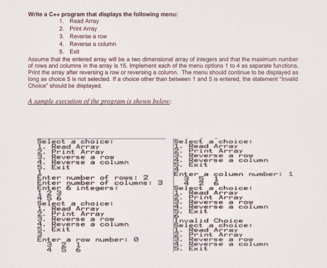 Write a C++ program that displays the following menu:
Read Array
1.
2. Print Array
3. Reverse a row
4. Reverse a column
5. Exit
Assume that the entered array will be a two dimensional array of integers and that the maximum number
of rows and columns in the array is 15. Implement each of the menu options 1 to 4 as separate functions.
Print the array after reversing a row or reversing a column. The menu should continue to be displayed as
long as choice 5 is not selected. If a choice other than between 1 and 5 is entered, the statement "Invalid
Choice" should be displayed.
A sample execution of the program is shown below:
Şelect a choice:
1. Read Array
2. Print Array
3. Reverse a rOw
4. Reverse a column
5. Exit
Select a, choice:
Read Array
Print Array
Reverse a row
Reverse a column
Exit
Enter a çolumn number: 1
Enter number of rows: 2
Enter number of columns : 3
Enter 6 integers:
Şelect a choice:
1. Read Array
Print Array
Reverse a row
Reverse a column
Exit
Select a choice:
Read Array
Print Array
3. Reverse a row
4. Reverse a column
5. Exit
Invalid Choice
Selgetd Array
a choice:
Print Array
Reversea row
Reverse a column
Exit
Enter a row number: 0
