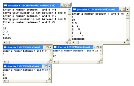 (Inactive C:ATCWINIBININONAMEOO. EXE)
Enter a number between 1 and 9 >-1
Sorry your nunber is not betueen 1 and 9
Enter a number between 1 and 9 >12
Sorry your number is not between 1 and 9
Enter a number between 1 and 9 >5
1
22
(Inactive C:ATCWINBININONAME. - Ox
Enter a number between 1 and 9 >8
1
22
3 3
4 4
55
6
6
33
4 4
7
88888888
7
55555
| Inactive CATCWINBININONAME.-Dx
Enter a number between 1 and 9 >1 - Enter a number betueen 1 and 9 >2
Onactive CATCWINIBINNONAME.
22
(Inactive CATCWINIBININONAM.
Enter a number between 1 and 9 >3
1
22
333
