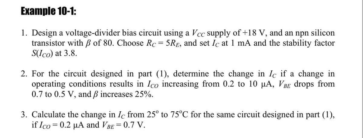 Example 10-1:
1. Design a voltage-divider bias circuit using a Vcc supply of +18 V, and an npn silicon
transistor with B of 80. Choose Rc = 5RE, and set Ic at 1 mA and the stability factor
S(Ico) at 3.8.
2. For the circuit designed in part (1), determine the change in Ic if a change in
operating conditions results in Ico increasing from 0.2 to 10 µA, VBE drops from
0.7 to 0.5 V, and B increases 25%.
3. Calculate the change in Ic from 25° to 75°C for the same circuit designed in part (1),
if Ico = 0.2 µA and VBE = 0.7 V.
