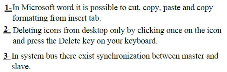 1-In Microsoft word it is possible to cut, copy, paste and copy
formatting from insert tab.
2- Deleting icons from desktop only by clicking once on the icon
and press the Delete key on your keyboard.
3- In system bus there exist synchronization between master and
slave.
