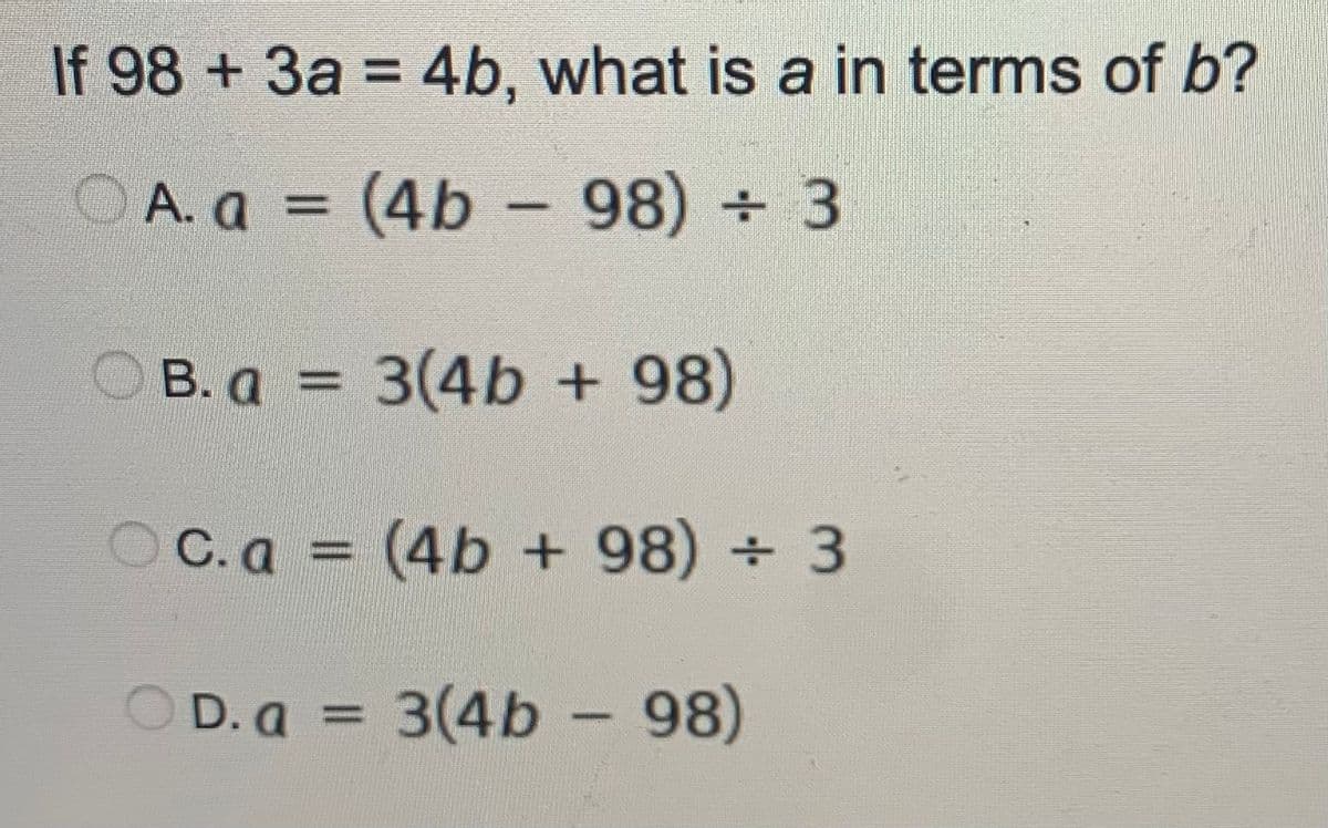 If 98 +3a = 4b, what is a in terms of b?
OA. a = (4b - 98) + 3
%3D
|
O B. a = 3(4b + 98)
OC.a = (4b + 98) + 3
O D. a = 3(4b - 98)
