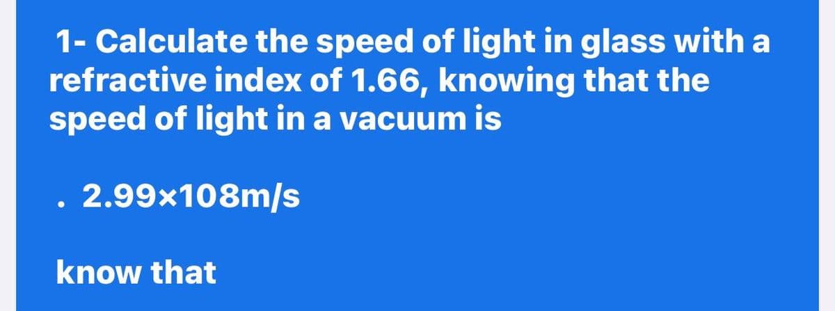 1- Calculate the speed of light in glass with a
refractive index of 1.66, knowing that the
speed of light in a vacuum is
2.99x108m/s
know that
