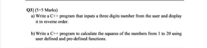 Q3] (5+5 Marks)
a) Write a C++ program that inputs a three digits number from the user and display
it in reverse order.
b) Write a C++ program to calculate the squares of the numbers from 1 to 20 using
user defined and pre-defined functions.
