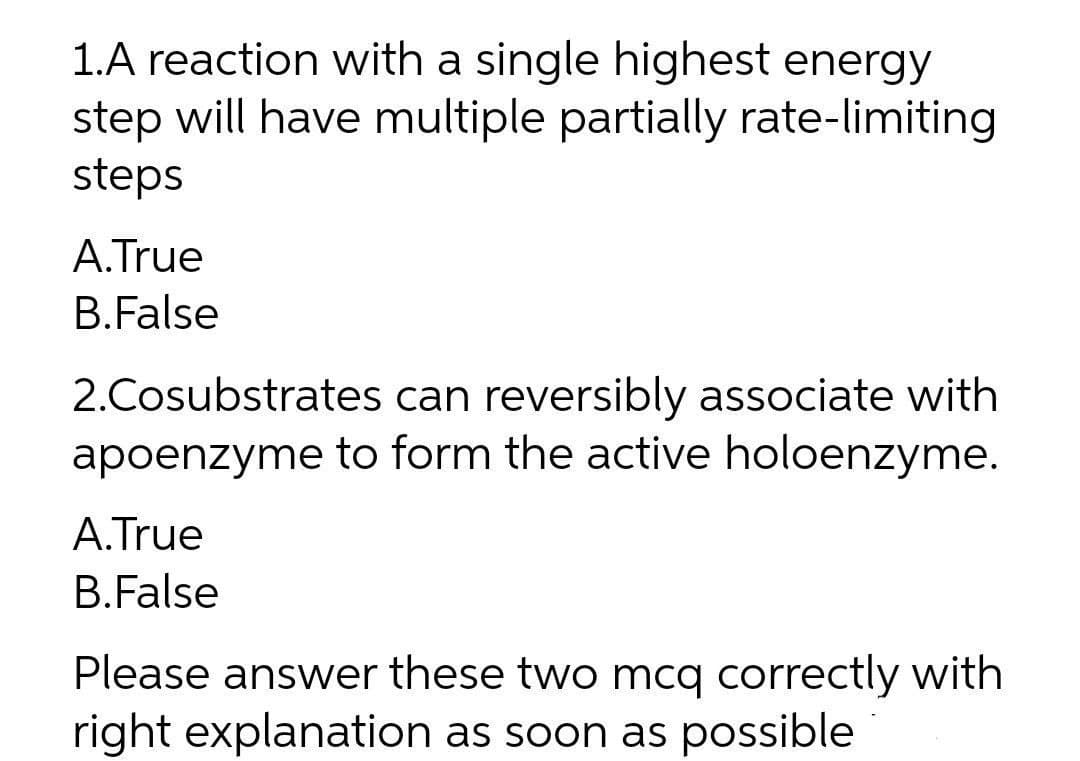 1.A reaction with a single highest energy
step will have multiple partially rate-limiting
steps
A.True
B.False
2.Cosubstrates can reversibly associate with
apoenzyme to form the active holoenzyme.
A.True
B.False
Please answer these two mcq correctly with
right explanation as soon as possible

