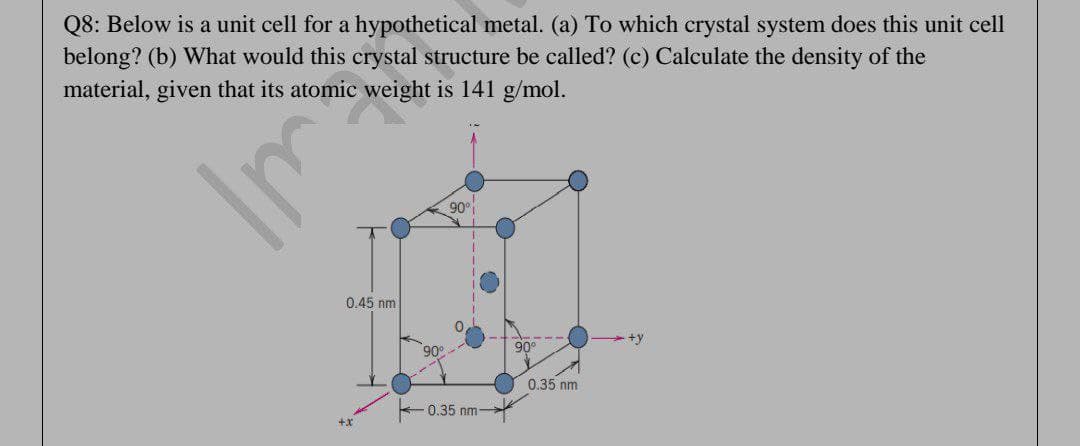 Q8: Below is a unit cell for a hypothetical metal. (a) To which crystal system does this unit cell
belong? (b) What would this crystal structure be called? (c) Calculate the density of the
material, given that its atomic weight is 141 g/mol.
90°
0.45 nm
90°
90°
0.35 nm
0.35 nm
