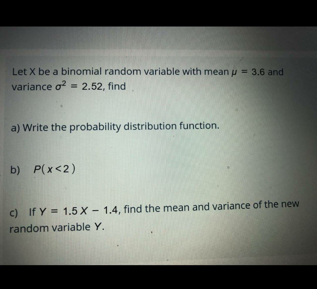 Let X be a binomial random variable with mean u = 3.6 and
variance o?
2.52, find
%3D
a) Write the probability distribution function.
b) P(x<2)
C) If Y = 1.5 X - 1.4, find the mean and variance of the new
|
random variable Y.
