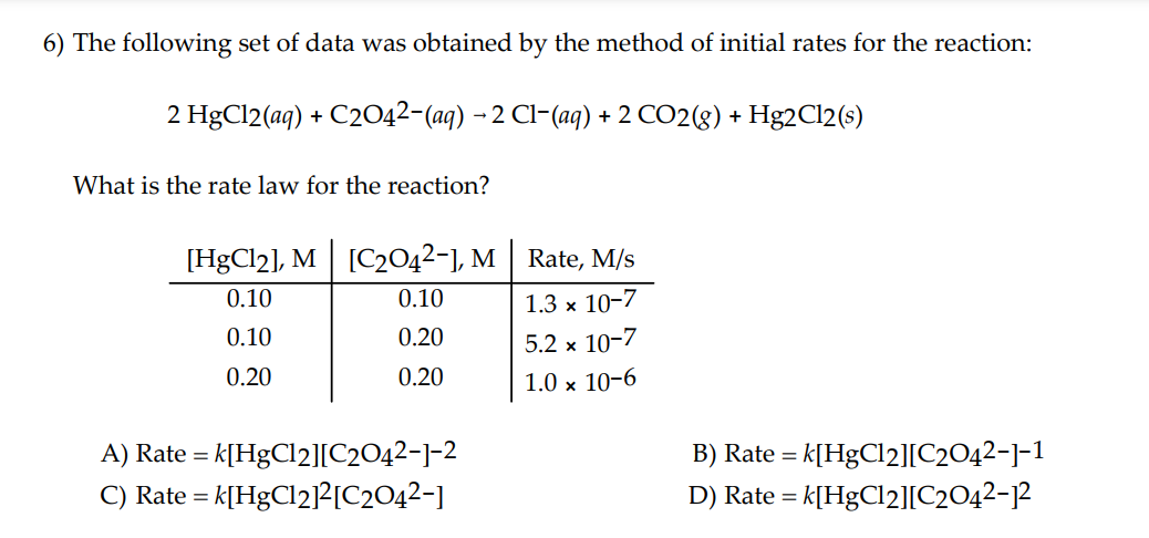 6) The following set of data was obtained by the method of initial rates for the reaction:
2 HgCl2(aq) + C2042-(aq) - 2 Cl-(ag) + 2 CO2(g) + Hg2C12(s)
What is the rate law for the reaction?
[HgCl2], M [C2042-1, M | Rate, M/s
0.10
0.10
1.3 x 10-7
0.10
0.20
5.2 x 10-7
0.20
0.20
1.0 x 10-6
A) Rate = k[HgCl2][C2O42-]-2
- k[HgCl2]?[C2O42-]
B) Rate = k[HgCl2][C2O42-]-1
D) Rate = k[HgCl2][C2042-12
C) Rate =
