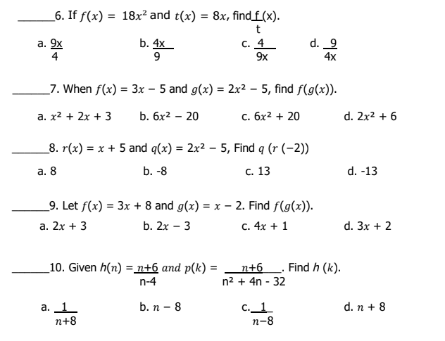 _6. If f(x) = 18x² and t(x) = 8x, find_f(x).
t
а. 9х
4
b. 4x
9
c. 4_
9x
d. 9
4x
_7. When f(x) = 3x – 5 and g(x) = 2x2 – 5, find f(g(x)).
%3D
a. x2 + 2x + 3
b. 6x2 – 20
с. бх2 + 20
d. 2x2 + 6
_8. r(x) = x + 5 and q(x) = 2x² – 5, Find q (r (-2))
а. 8
b. -8
с. 13
d. -13
_9. Let f(x) = 3x + 8 and g(x) = x – 2. Find f(g(x)).
a. 2x + 3
b. 2x – 3
c. 4x + 1
d. 3x + 2
_10. Given h(n) = n+6 and p(k) = n+6_. Find h (k).
n-4
n2 + 4n - 32
b. n - 8
а. 1
п+8
C._1
п-8
d. n + 8
