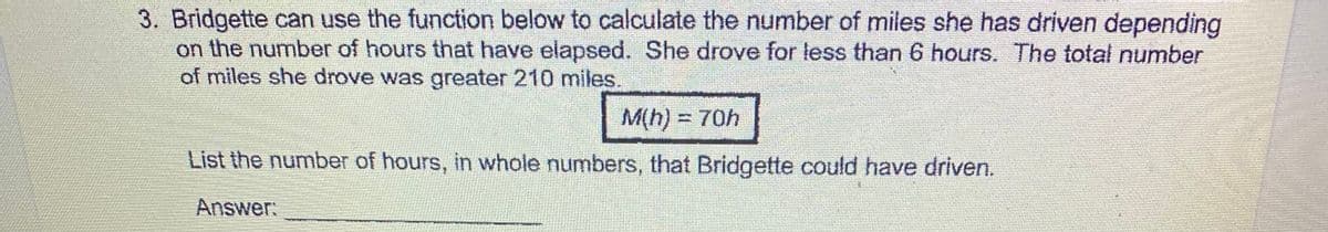 3. Bridgette can use the function below to calculate the number of miles she has driven depending
on the number of hours that have elapsed. She drove for less than 6 hours. The total number
of miles she drove was greater 210 miles.
M(h) =
=70h
List the number of hours, in whole numbers, that Bridgette could have driven.
Answer:
