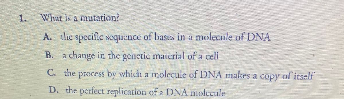 1.
What is a mutation?
A. the specific sequence of bases in a molecule of DNA
B. a change in the genetic material of a cell
C. the process by which a molecule of DNA makes a copy of itself
D. the perfect replication of a DNA molecule
