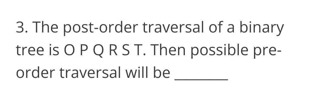3. The post-order traversal of a binary
tree is O P Q RST. Then possible pre-
order traversal will be
