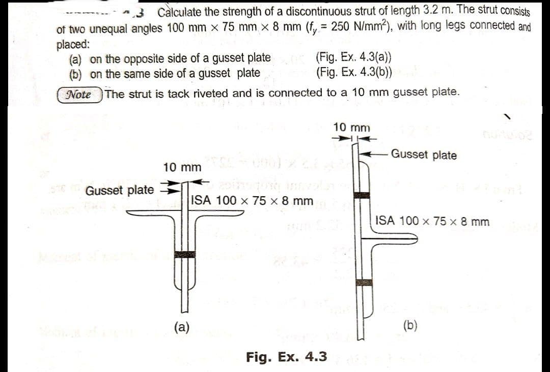 3 Calculate the strength of a discontinuous strut of length 3.2 m. The strut consists
of two unequal angles 100 mm x 75 mm x 8 mm (f, = 250 N/mm2), with long legs connected and
placed:
(a) on the opposite side of a gusset plate
(b) on the same side of a gusset plate
(Fig. Ex. 4.3(a))
(Fig. Ex. 4.3(b))
Note The strut is tack riveted and is connected to a 10 mm gusset plate.
10 mm
Gusset plate
10 mm n)
576
Gusset plate
ISA 100 x 75 x 8 mm
ISA 100 x 75 x 8 mm
1111
(a)
(b)
Fig. Ex. 4.3
