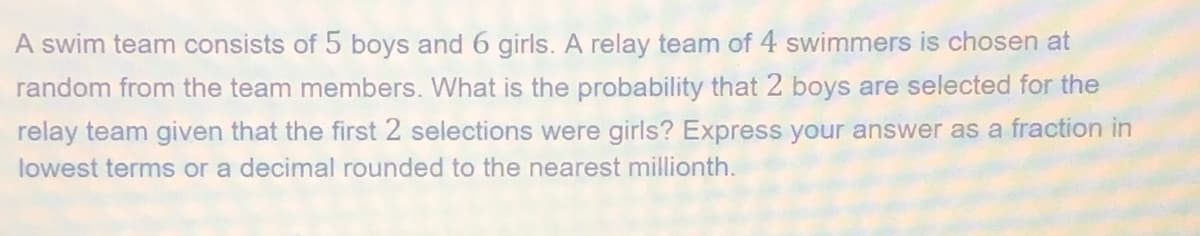 A swim team consists of 5 boys and 6 girls. A relay team of 4 swimmers is chosen at
random from the team members. What is the probability that 2 boys are selected for the
relay team given that the first 2 selections were girls? Express your answer as a fraction in
lowest terms or a decimal rounded to the nearest millionth.

