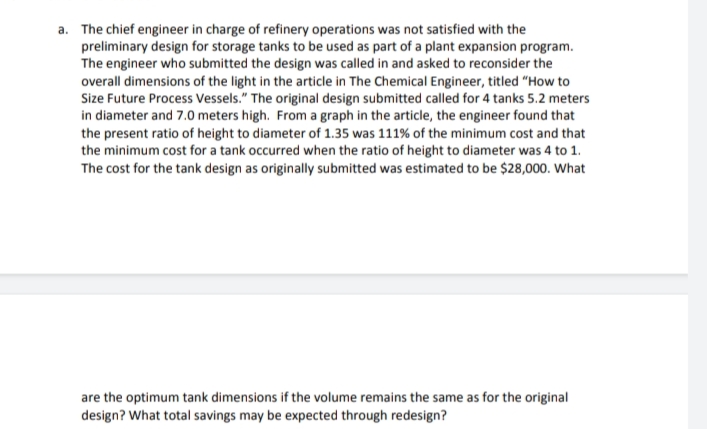 a. The chief engineer in charge of refinery operations was not satisfied with the
preliminary design for storage tanks to be used as part of a plant expansion program.
The engineer who submitted the design was called in and asked to reconsider the
overall dimensions of the light in the article in The Chemical Engineer, titled "How to
Size Future Process Vessels." The original design submitted called for 4 tanks 5.2 meters
in diameter and 7.0 meters high. From a graph in the article, the engineer found that
the present ratio of height to diameter of 1.35 was 111% of the minimum cost and that
the minimum cost for a tank occurred when the ratio of height to diameter was 4 to 1.
The cost for the tank design as originally submitted was estimated to be $28,000. What
are the optimum tank dimensions if the volume remains the same as for the original
design? What total savings may be expected through redesign?
