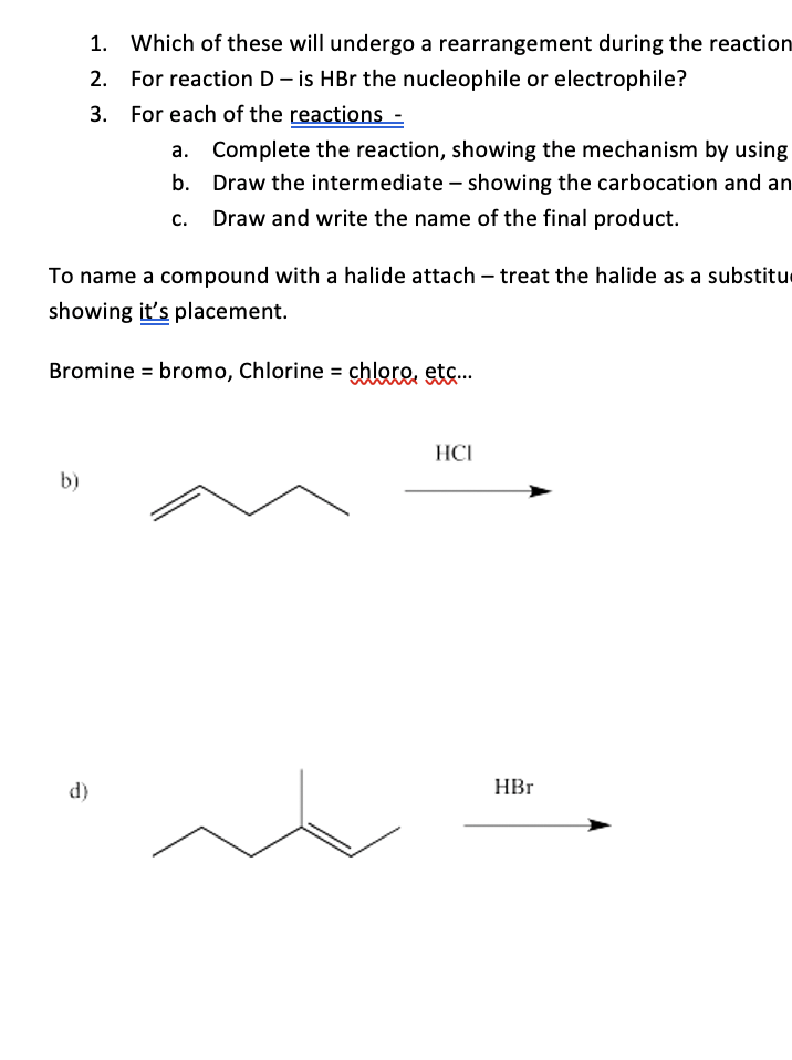 1. Which of these will undergo a rearrangement during the reaction
2. For reaction D- is HBr the nucleophile or electrophile?
3. For each of the reactions :
Complete the reaction, showing the mechanism by using
b. Draw the intermediate – showing the carbocation and an
Draw and write the name of the final product.
To name a compound with a halide attach – treat the halide as a substitue
showing it's placement.
Bromine = bromo, Chlorine = chlare, etc.…..
HCI
b)
d)
HBr
