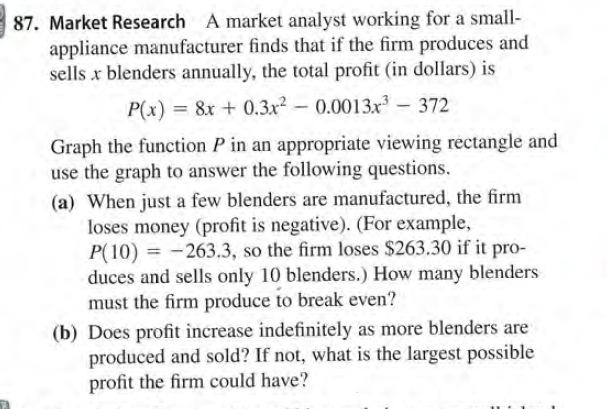 87. Market Research A market analyst working for a small-
appliance manufacturer finds that if the firm produces and
sells x blenders annually, the total profit (in dollars) is
P(x) = 8x + 0.3x² – 0.0013x - 372
%3D
Graph the function P in an appropriate viewing rectangle and
use the graph to answer the following questions.
(a) When just a few blenders are manufactured, the firm
loses money (profit is negative). (For example,
P(10) = -263.3, so the firm loses $263.30 if it pro-
duces and sells only 10 blenders.) How many blenders
must the firm produce to break even?
(b) Does profit increase indefinitely as more blenders are
produced and sold? If not, what is the largest possible
profit the firm could have?
