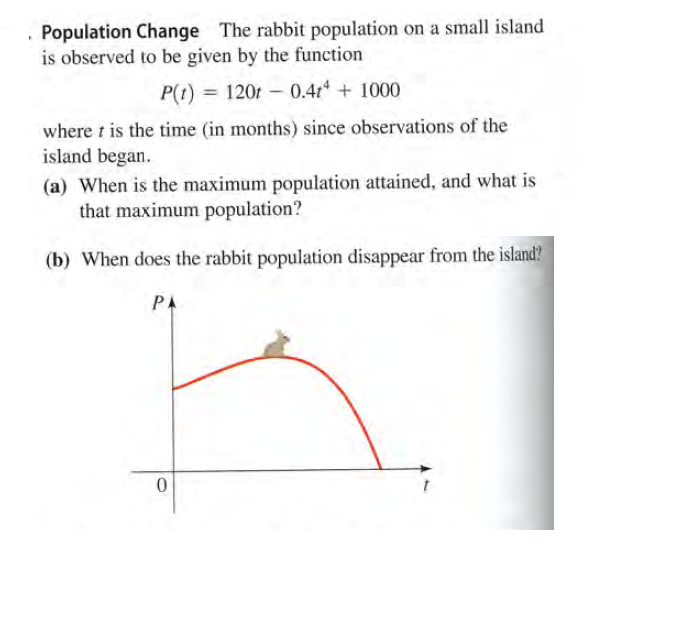 . Population Change The rabbit population on a small island
is observed to be given by the function
P(t) = 120t - 0.41 + 1000
where t is the time (in months) since observations of the
island began.
(a) When is the maximum population attained, and what is
that maximum population?
(b) When does the rabbit population disappear from the island?
PA
