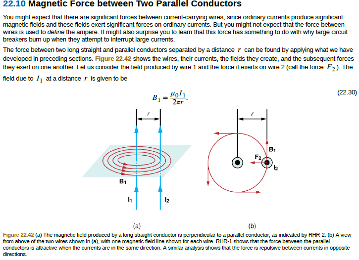 22.10 Magnetic Force between Two Parallel Conductors
You might expect that there are significant forces between current-carrying wires, since ordinary currents produce significant
magnetic fields and these fields exert significant forces on ordinary currents. But you might not expect that the force between
wires is used to define the ampere. It might also surprise you to learn that this force has something to do with why large circuit
breakers burn up when they attempt to interrupt large currents.
The force between two long straight and parallel conductors separated by a distance r can be found by applying what we have
developed in preceding sections. Figure 22.42 shows the wires, their currents, the fields they create, and the subsequent forces
they exert on one another. Let us consider the field produced by wire 1 and the force it exerts on wire 2 (call the force F2). The
field due to I1 at a distance r is given to be
B1 = Ho!1
2лr
(22.30)
B1
F2
12
B1
(a)
(b)
Figure 22.42 (a) The magnetic field produced by a long straight conductor is perpendicular to a parallel conductor, as indicated by RHR-2. (b) A view
from above of the two wires shown in (a), with one magnetic field line shown for each wire. RHR-1 shows that the force between the parallel
conductors is attractive when the currents are in the same direction. A similar analysis shows that the force is repulsive between currents in opposite
directions.
