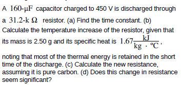 A 160-µF capacitor charged to 450 V is discharged through
a 31.2-k 2 resistor. (a) Find the time constant. (b)
Calculate the temperature increase of the resistor, given that
its mass is 2.50 g and its specific heat is 1.67, k
´kg · °C'
noting that most of the thermal energy is retained in the short
time of the discharge. (c) Calculate the new resistance,
assuming it is pure carbon. (d) Does this change in resistance
seem significant?
