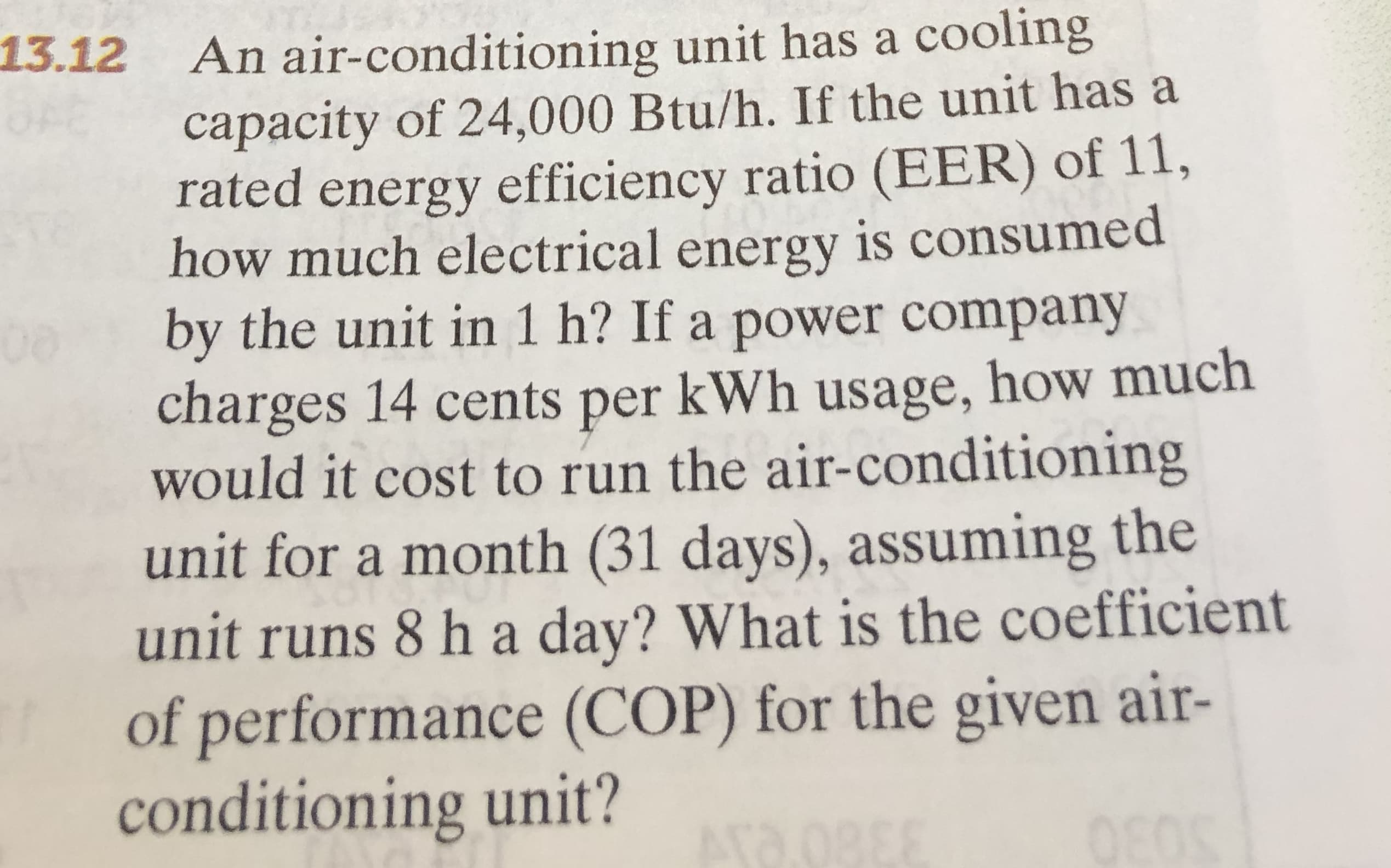 13.12 An air-conditioning unit has a cooling
capacity of 24,000 Btu/h. If the unit has a
rated energy efficiency ratio (EER) of 11,
how much electrical is consumed
energy
by the unit in 1 h? If a power company
charges 14 cents per kWh usage, how much
would it cost to run the air-conditioning
unit for a month (31 days), assuming the
unit runs 8 h a day? What is the coefficient
of performance (COP) for the given air-
conditioning unit?
Ara.08
0888
