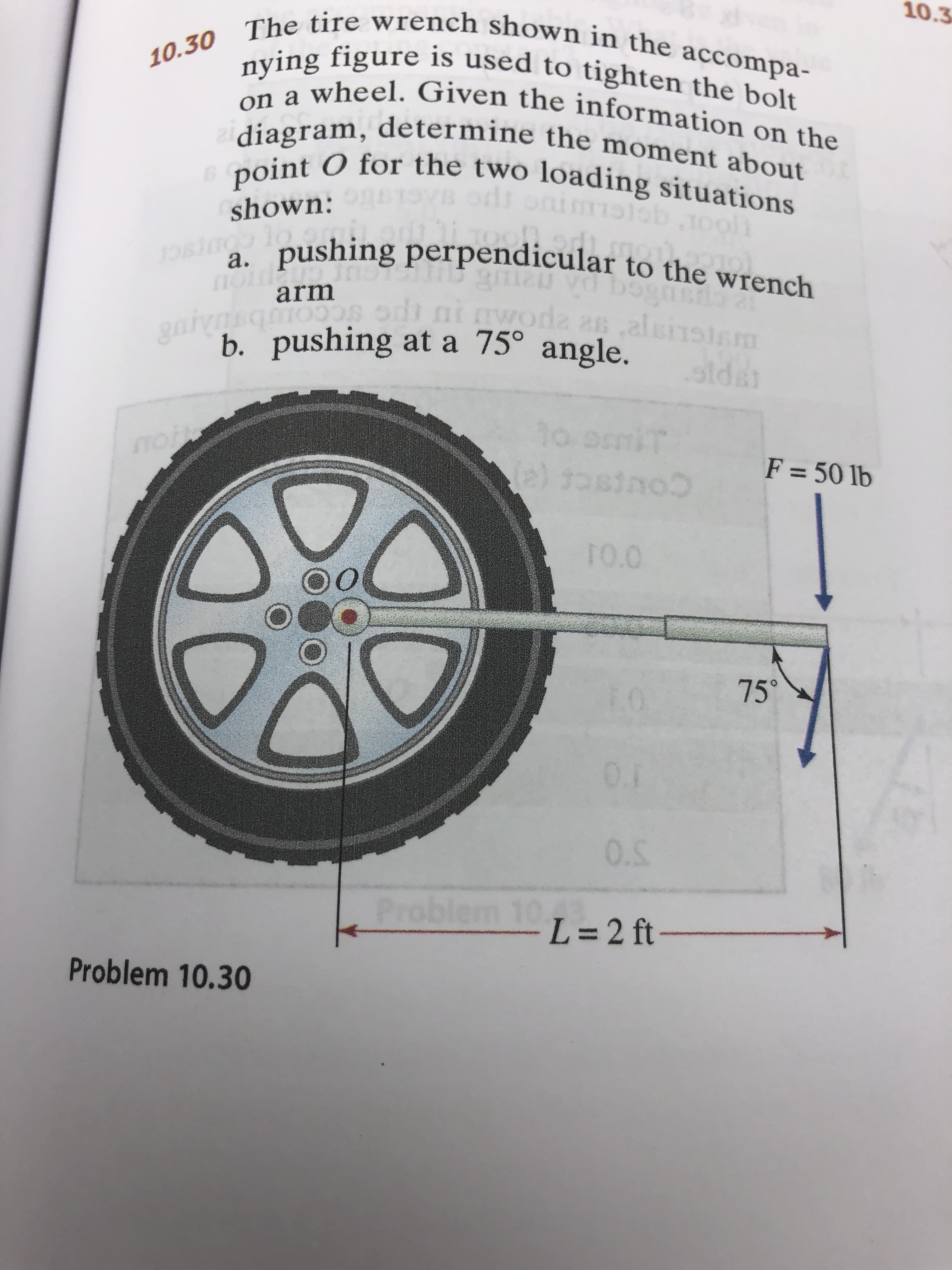 10.3
10.30 The tire wrench shown in the accompa-
nying figure is used to tighten the bolt
on a wheel. Given the information on the
diagram, determine the moment about
point O for the two loading situations
odr
tCL
. pushing perpendicular to the wrench
shown:
1O61 1o
а.
arm
da a,alsnstm
gai
b. pushing at a 75° angle.
siCC
sida
1o it
(e) tosino
no
F = 50 lb
noC
TO.O
OO
75
0.1
0.5
Problem 10.
L=2 ft-
Problem 10.30
