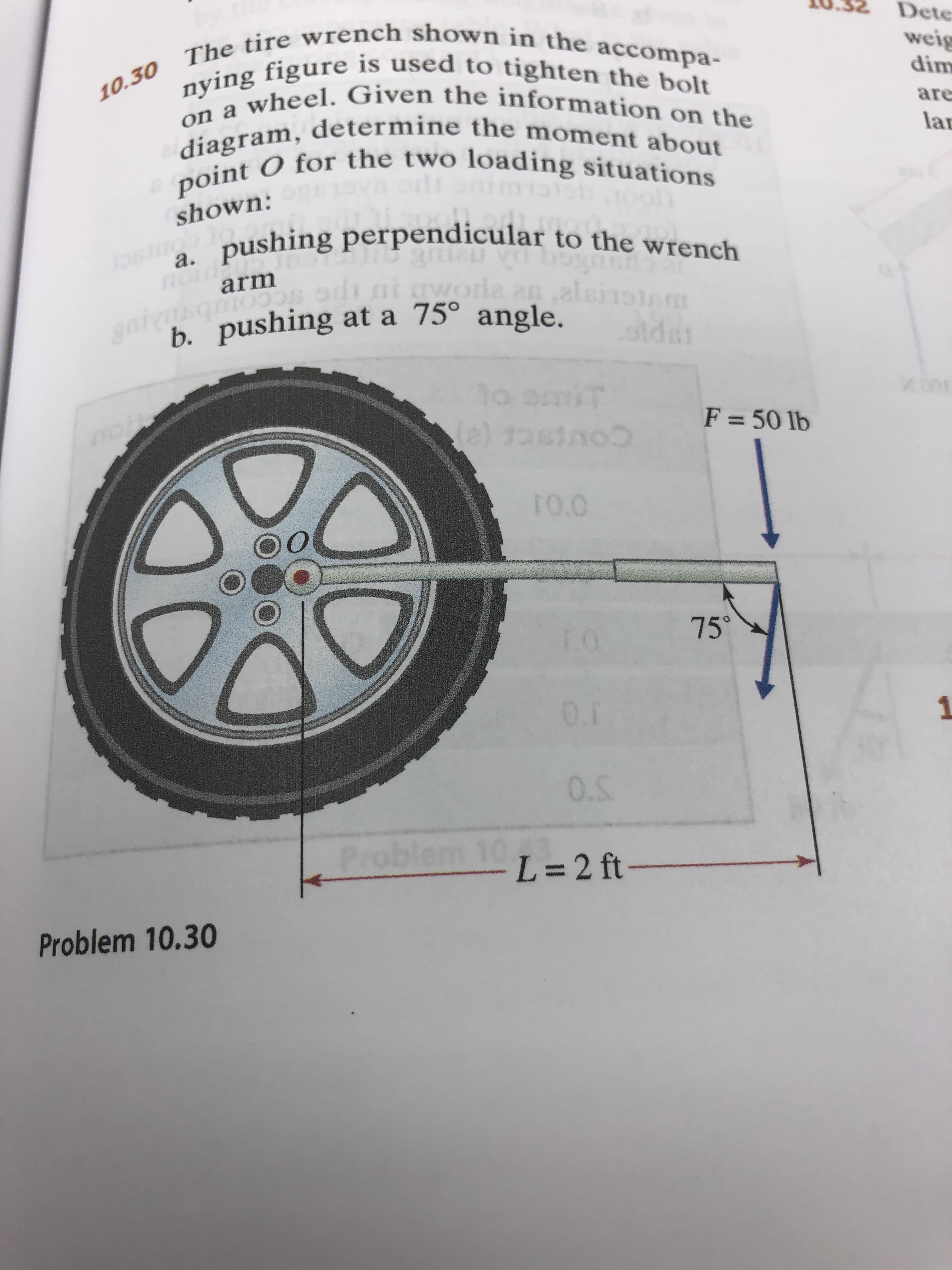 Dete
10.30 The tire wrench shown in the accompa-
weig
dim
nying figure is used to tighten the bolt
on a wheel. Given the information on the
diagram, determine the moment about
point O for the two loading situations
are
lar
shown:
pushing perpendicular to the wrench
OBT0os
а.
arm
da
28.2lsrois
icco
h. pushing at a 75° angle.
aw
sidar
10 9
mt
F= 50 lb
e) to
ToC
notw
TO.O
75
E0
0.1
0.5
Problem 10
L=2 ft-
Problem 10.30
